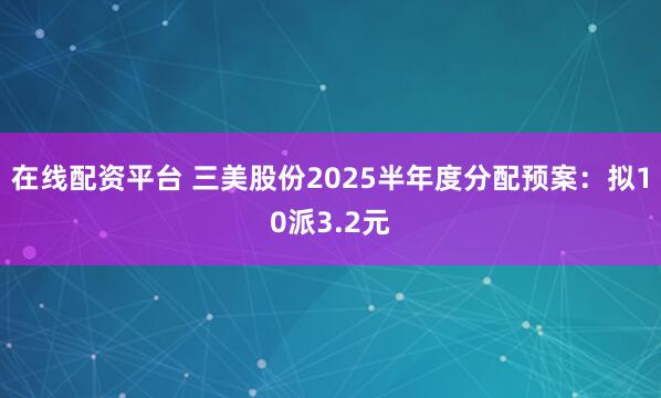 在线配资平台 三美股份2025半年度分配预案：拟10派3.2元