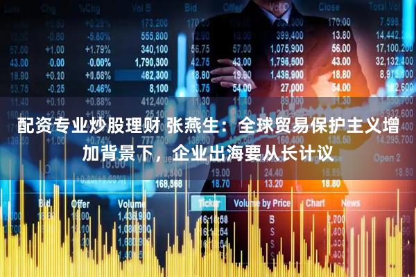 配资专业炒股理财 张燕生：全球贸易保护主义增加背景下，企业出海要从长计议
