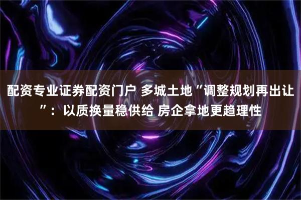 配资专业证券配资门户 多城土地“调整规划再出让”：以质换量稳供给 房企拿地更趋理性