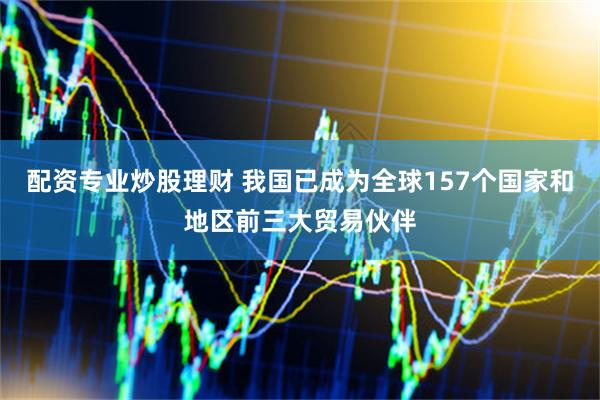 配资专业炒股理财 我国已成为全球157个国家和地区前三大贸易伙伴