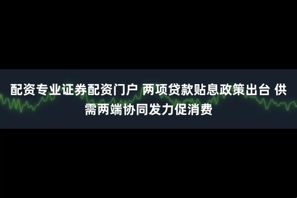 配资专业证券配资门户 两项贷款贴息政策出台 供需两端协同发力促消费