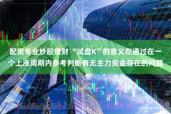 配资专业炒股理财 “试盘K”的意义在通过在一个上涨周期内参考判断有无主力资金存在的问题